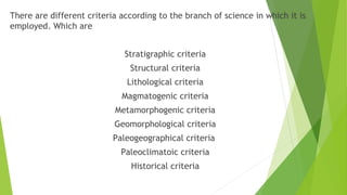 There are different criteria according to the branch of science in which it is
employed. Which are
Stratigraphic criteria
Structural criteria
Lithological criteria
Magmatogenic criteria
Metamorphogenic criteria
Geomorphological criteria
Paleogeographical criteria
Paleoclimatoic criteria
Historical criteria
 