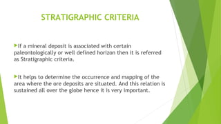 STRATIGRAPHIC CRITERIA
If a mineral deposit is associated with certain
paleontologically or well defined horizon then it is referred
as Stratigraphic criteria.
It helps to determine the occurrence and mapping of the
area where the ore deposits are situated. And this relation is
sustained all over the globe hence it is very important.
 