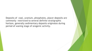 Deposits of coal, uranium, phosphates, placer deposits are
commonly restricted to several definite stratigraphic
horizon, generally sedimentary deposits originates during
period of waning stage of orogenic activity.
 