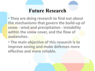 Future Research
• They are doing research to find out about
the mechanisms that govern the build-up of
snow - wind and precipitation - instability
within the snow cover, and the flow of
avalanches.
• The main objective of this research is to
improve zoning and make defenses more
effective and more reliable.
 