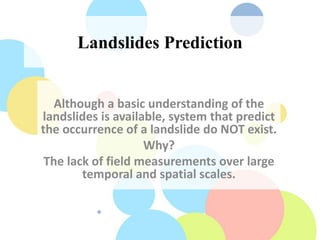 Landslides Prediction
Although a basic understanding of the
landslides is available, system that predict
the occurrence of a landslide do NOT exist.
Why?
The lack of field measurements over large
temporal and spatial scales.
 