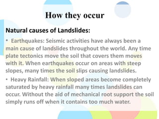 How they occur
Natural causes of Landslides:
• Earthquakes: Seismic activities have always been a
main cause of landslides throughout the world. Any time
plate tectonics move the soil that covers them moves
with it. When earthquakes occur on areas with steep
slopes, many times the soil slips causing landslides.
• Heavy Rainfall: When sloped areas become completely
saturated by heavy rainfall many times landslides can
occur. Without the aid of mechanical root support the soil
simply runs off when it contains too much water.
 