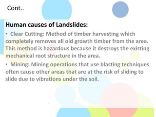 Cont..
Human causes of Landslides:
• Clear Cutting: Method of timber harvesting which
completely removes all old growth timber from the area.
This method is hazardous because it destroys the existing
mechanical root structure in the area.
• Mining: Mining operations that use blasting techniques
often cause other areas that are at the risk of sliding to
slide due to vibrations under the soil.
 