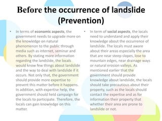 Before the occurrence of landslide
(Prevention)
• In terms of economic aspects, the
government needs to upgrade more on
the knowledge on natural
phenomenon to the public through
media such as internet, seminar and
others. By stating more information
regarding the landslide, the locals
would know few things about landslide
and the way to deal with landslide if it
occurs. Not only that, the government
should provide more expertise to
prevent this matter before it happens.
In addition, with expertise help, the
government should held campaign for
the locals to participate. Therefore, the
locals can gain knowledge on this
matter.
• In term of social aspects, the locals
need to understand and apply their
knowledge about the occurrence of
landslide. The locals must aware
about their areas especially the area
that are near steep slopes, lose to
mountain edges, near drainage ways
or natural erosion valleys. As
mentioned earlier that the
government should provide
knowledge about landslide, the locals
should take precautious about their
property, such as the locals should
contact the expertise and as for
information their property that
whether their area are prone to
landslide or not.
 