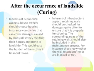 After the occurrence of landslide
(Curing)
• In terms of economical
aspects, house owners
should choose housing
insurance companies that
can cover damages caused
by landslide if they feel that
their houses are prone to
landslide. This would ease
the burden of the victims in
financial terms.
• In terms of infrastructure
aspect, retaining walls
should be checked for
damages quite often to
ensure that it is properly
functioning. The
surrounding areas of the
retaining walls should also
be included in this
maintenance process. For
instance checking whether
the wall retentions' holes
are blocked or not.
 