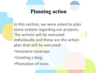 Planning action
In this section, we were asked to plan
some actions regarding our projects.
The actions will be executed
individually and these are the action
plan that will be executed:
•Insurance coverage
•Creating a blog
•Plantation of trees
 