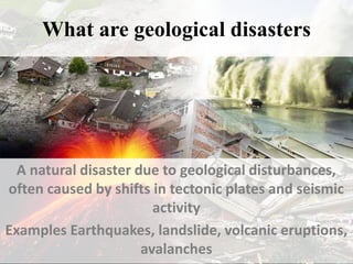 What are geological disasters
A natural disaster due to geological disturbances,
often caused by shifts in tectonic plates and seismic
activity
Examples Earthquakes, landslide, volcanic eruptions,
avalanches
 