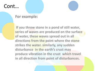 Cont…
For example:
If you throw stone in a pond of still water,
series of waves are produced on the surface
of water, these waves spread out in all
directions from the point where the stone
strikes the water. similarly, any sudden
disturbance in the earth’s crust may
produce vibration in the crust which travel
in all direction from point of disturbances.
 