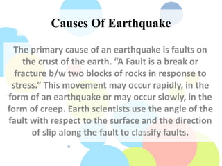 Causes Of Earthquake
The primary cause of an earthquake is faults on
the crust of the earth. “A Fault is a break or
fracture b/w two blocks of rocks in response to
stress.” This movement may occur rapidly, in the
form of an earthquake or may occur slowly, in the
form of creep. Earth scientists use the angle of the
fault with respect to the surface and the direction
of slip along the fault to classify faults.
 