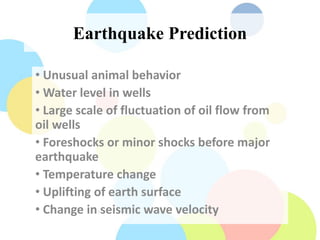 Earthquake Prediction
• Unusual animal behavior
• Water level in wells
• Large scale of fluctuation of oil flow from
oil wells
• Foreshocks or minor shocks before major
earthquake
• Temperature change
• Uplifting of earth surface
• Change in seismic wave velocity
 