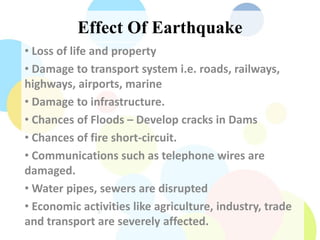 Effect Of Earthquake
• Loss of life and property
• Damage to transport system i.e. roads, railways,
highways, airports, marine
• Damage to infrastructure.
• Chances of Floods – Develop cracks in Dams
• Chances of fire short-circuit.
• Communications such as telephone wires are
damaged.
• Water pipes, sewers are disrupted
• Economic activities like agriculture, industry, trade
and transport are severely affected.
 