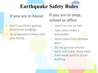 Earthquake Safety Rules
If you are in house
• Don’t use lift for getting
down from building.
• Be prepared to move with
your family.
If you are in shop,
school or office
• Don’t run for an exit.
• Take cover under a
desk/table.
• Move away from window
glass.
• Do not go near electric
point and cable. Keep away
from weak portion of the
building .
 