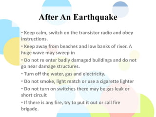 After An Earthquake
• Keep calm, switch on the transistor radio and obey
instructions.
• Keep away from beaches and low banks of river. A
huge wave may sweep in
• Do not re enter badly damaged buildings and do not
go near damage structures.
• Turn off the water, gas and electricity.
• Do not smoke, light match or use a cigarette lighter
• Do not turn on switches there may be gas leak or
short circuit
• If there is any fire, try to put it out or call fire
brigade.
 