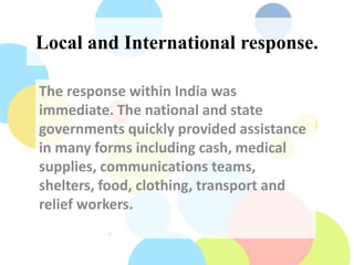 Local and International response.
The response within India was
immediate. The national and state
governments quickly provided assistance
in many forms including cash, medical
supplies, communications teams,
shelters, food, clothing, transport and
relief workers.
 