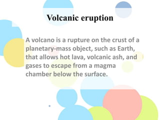 Volcanic eruption
A volcano is a rupture on the crust of a
planetary-mass object, such as Earth,
that allows hot lava, volcanic ash, and
gases to escape from a magma
chamber below the surface.
 