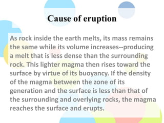 Cause of eruption
As rock inside the earth melts, its mass remains
the same while its volume increases--producing
a melt that is less dense than the surrounding
rock. This lighter magma then rises toward the
surface by virtue of its buoyancy. If the density
of the magma between the zone of its
generation and the surface is less than that of
the surrounding and overlying rocks, the magma
reaches the surface and erupts.
 