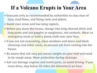 If a Volcano Erupts in Your Area
• Evacuate only as recommended by authorities to stay clear of
lava, mud flows, and flying rocks and debris.
• Avoid river areas and low-lying regions.
• Before you leave the house, change into long-sleeved shirts and
long pants and use goggles or eyeglasses, not contacts. Wear an
emergency mask or hold a damp cloth over your face.
• If you are not evacuating, close windows and doors and block
chimneys and other vents, to prevent ash from coming into the
house.
• Be aware that ash may put excess weight on your roof and need
to be swept away. Wear protection during cleanups.
• Ash can damage engines and metal parts, so avoid driving. If you
must drive, stay below 35 miles (56 kilometers) an hour.
 
