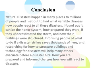Conclusion
Natural Disasters happen in many places to millions
of people and I set out to find what variable changes
how people react to all these disasters. I found out it
can be the honor system, how prepared they were, if
they underestimated the storm, and how their
buildings were structured. Informing people of what
to do if a disaster strikes saves thousands of lives, and
researching for how to structure buildings and
technology for disasters will help many others
evacuate before a disaster hits. How you are
prepared and informed changes how you will react to
disasters.
 