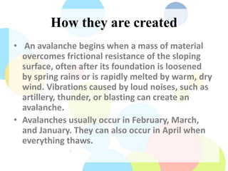 How they are created
• An avalanche begins when a mass of material
overcomes frictional resistance of the sloping
surface, often after its foundation is loosened
by spring rains or is rapidly melted by warm, dry
wind. Vibrations caused by loud noises, such as
artillery, thunder, or blasting can create an
avalanche.
• Avalanches usually occur in February, March,
and January. They can also occur in April when
everything thaws.
 