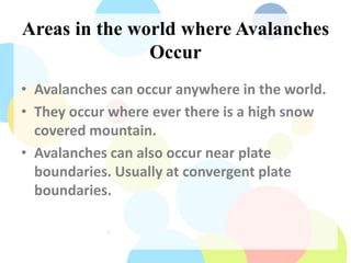 Areas in the world where Avalanches
Occur
• Avalanches can occur anywhere in the world.
• They occur where ever there is a high snow
covered mountain.
• Avalanches can also occur near plate
boundaries. Usually at convergent plate
boundaries.
 
