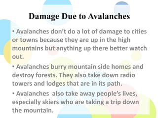 Damage Due to Avalanches
• Avalanches don’t do a lot of damage to cities
or towns because they are up in the high
mountains but anything up there better watch
out.
• Avalanches burry mountain side homes and
destroy forests. They also take down radio
towers and lodges that are in its path.
• Avalanches also take away people’s lives,
especially skiers who are taking a trip down
the mountain.
 