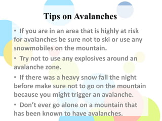 Tips on Avalanches
• If you are in an area that is highly at risk
for avalanches be sure not to ski or use any
snowmobiles on the mountain.
• Try not to use any explosives around an
avalanche zone.
• If there was a heavy snow fall the night
before make sure not to go on the mountain
because you might trigger an avalanche.
• Don’t ever go alone on a mountain that
has been known to have avalanches.
 