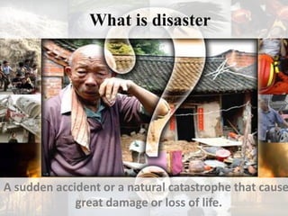 What is disaster
A sudden accident or a natural catastrophe that cause
great damage or loss of life.
 