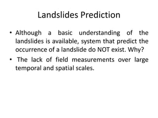 Landslides Prediction
• Although a basic understanding of the
landslides is available, system that predict the
occurrence of a landslide do NOT exist. Why?
• The lack of field measurements over large
temporal and spatial scales.
 