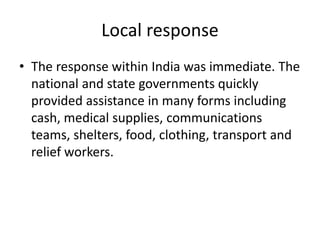 Local response
• The response within India was immediate. The
national and state governments quickly
provided assistance in many forms including
cash, medical supplies, communications
teams, shelters, food, clothing, transport and
relief workers.
 