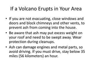 If a Volcano Erupts in Your Area
• If you are not evacuating, close windows and
doors and block chimneys and other vents, to
prevent ash from coming into the house.
• Be aware that ash may put excess weight on
your roof and need to be swept away. Wear
protection during cleanups.
• Ash can damage engines and metal parts, so
avoid driving. If you must drive, stay below 35
miles (56 kilometers) an hour.
 