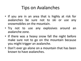Tips on Avalanches
• If you are in an area that is highly at risk for
avalanches be sure not to ski or use any
snowmobiles on the mountain.
• Try not to use any explosives around an
avalanche zone.
• If there was a heavy snow fall the night before
make sure not to go on the mountain because
you might trigger an avalanche.
• Don’t ever go alone on a mountain that has been
known to have avalanches.
 