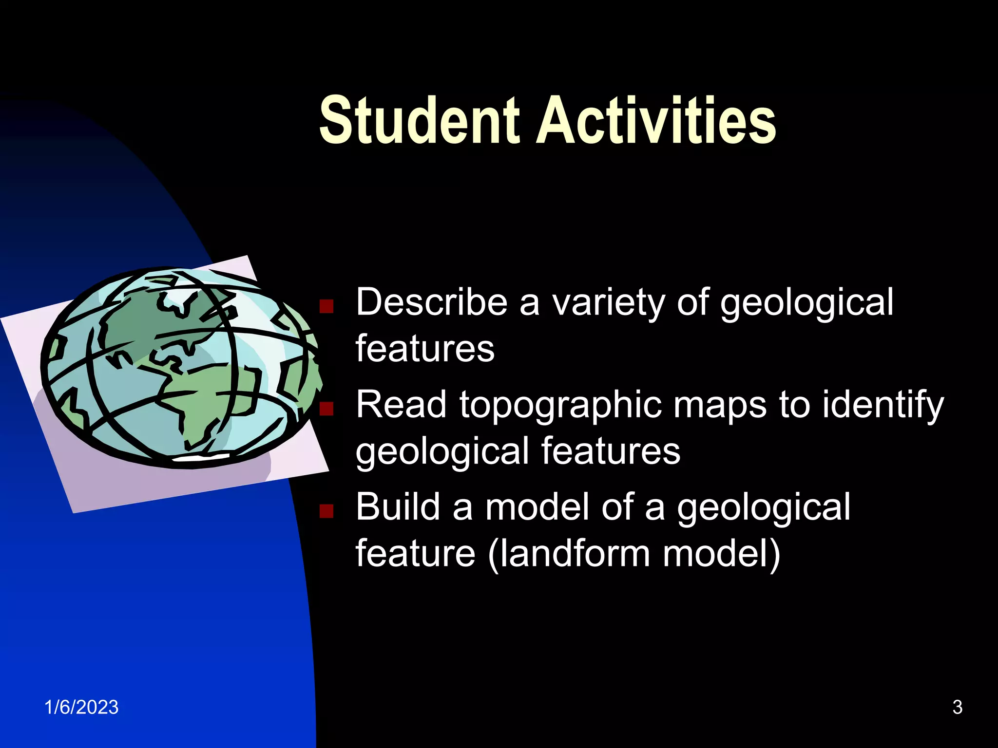 1/6/2023 3
Student Activities
 Describe a variety of geological
features
 Read topographic maps to identify
geological features
 Build a model of a geological
feature (landform model)
 