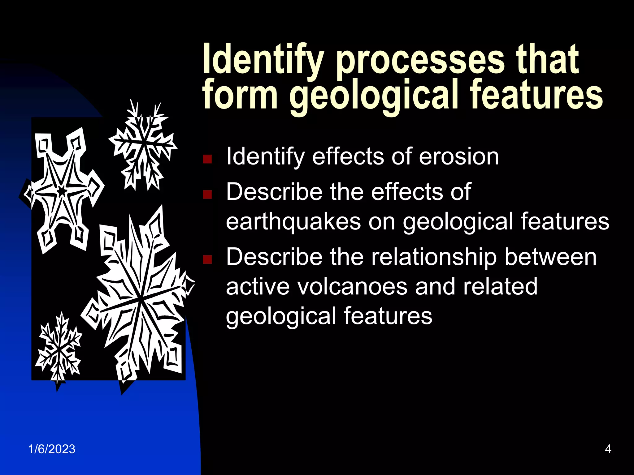 1/6/2023 4
Identify processes that
form geological features
 Identify effects of erosion
 Describe the effects of
earthquakes on geological features
 Describe the relationship between
active volcanoes and related
geological features
 