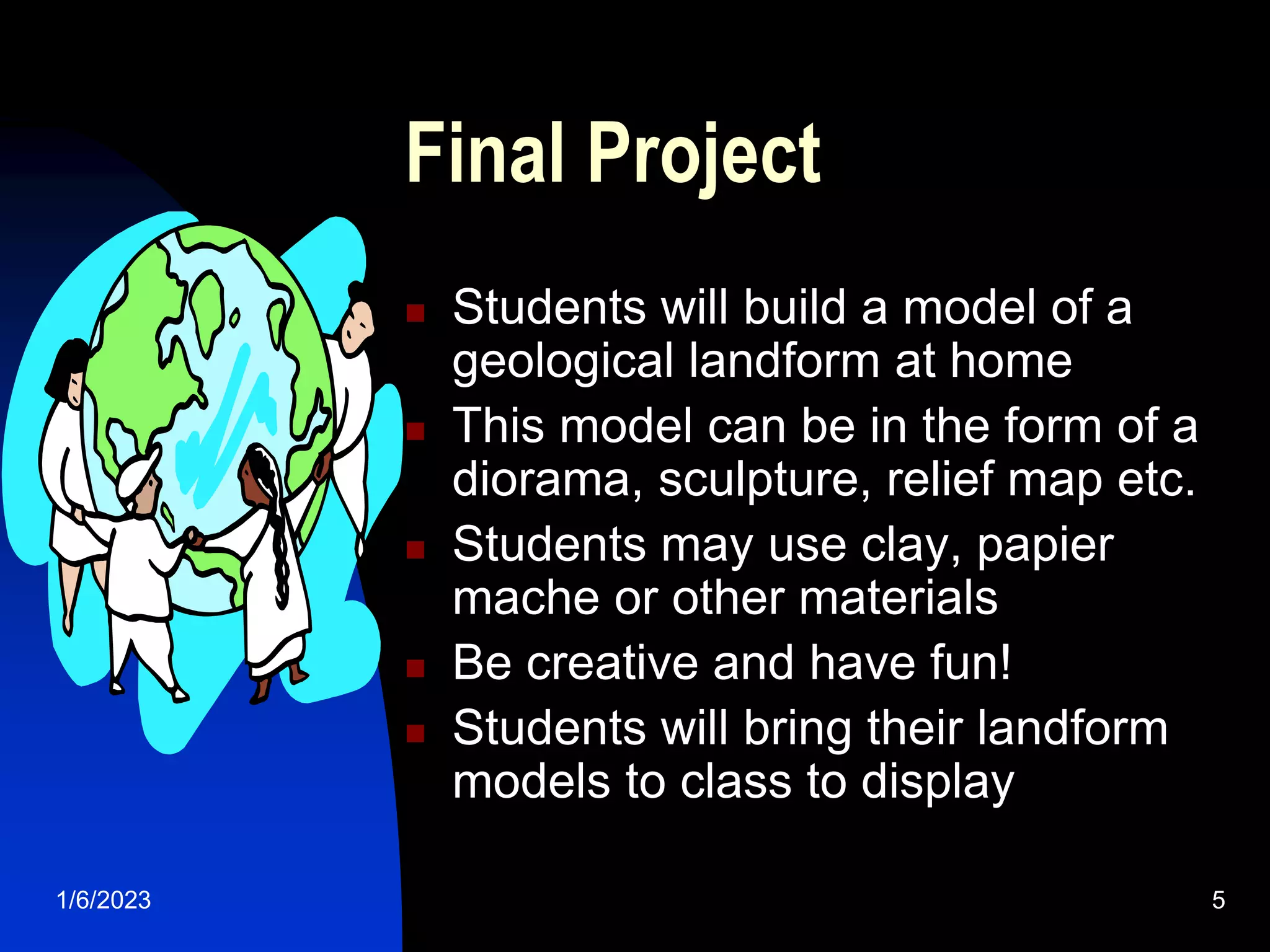 1/6/2023 5
Final Project
 Students will build a model of a
geological landform at home
 This model can be in the form of a
diorama, sculpture, relief map etc.
 Students may use clay, papier
mache or other materials
 Be creative and have fun!
 Students will bring their landform
models to class to display
 