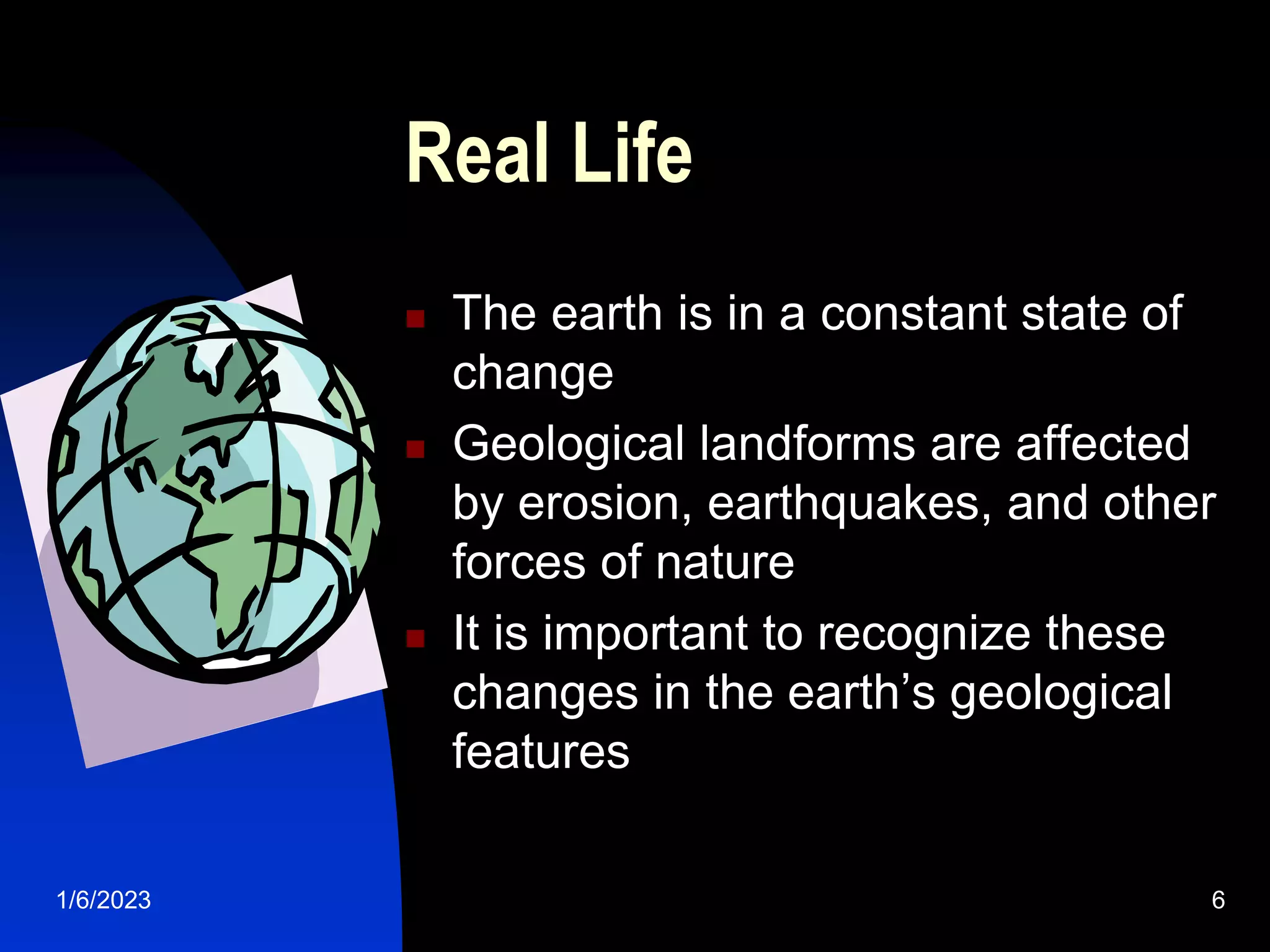1/6/2023 6
Real Life
 The earth is in a constant state of
change
 Geological landforms are affected
by erosion, earthquakes, and other
forces of nature
 It is important to recognize these
changes in the earth’s geological
features
 