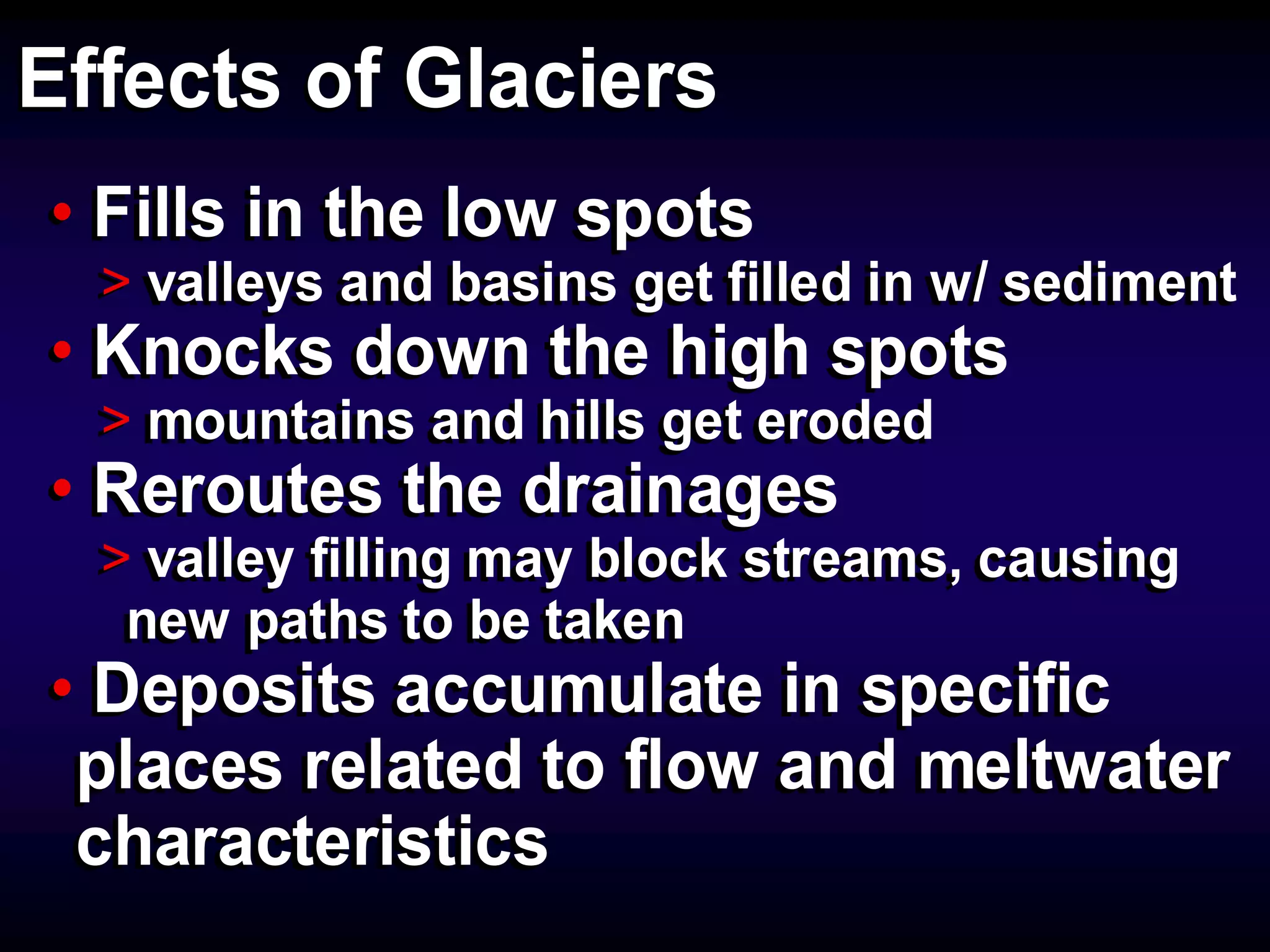 Effects of GlaciersEffects of Glaciers
• Fills in the low spots
> valleys and basins get filled in w/ sediment
• Knocks down the high spots
> mountains and hills get eroded
• Reroutes the drainages
> valley filling may block streams, causing
new paths to be taken
• Deposits accumulate in specific
places related to flow and meltwater
characteristics
• Fills in the low spots
> valleys and basins get filled in w/ sediment
• Knocks down the high spots
> mountains and hills get eroded
• Reroutes the drainages
> valley filling may block streams, causing
new paths to be taken
• Deposits accumulate in specific
places related to flow and meltwater
characteristics
 
