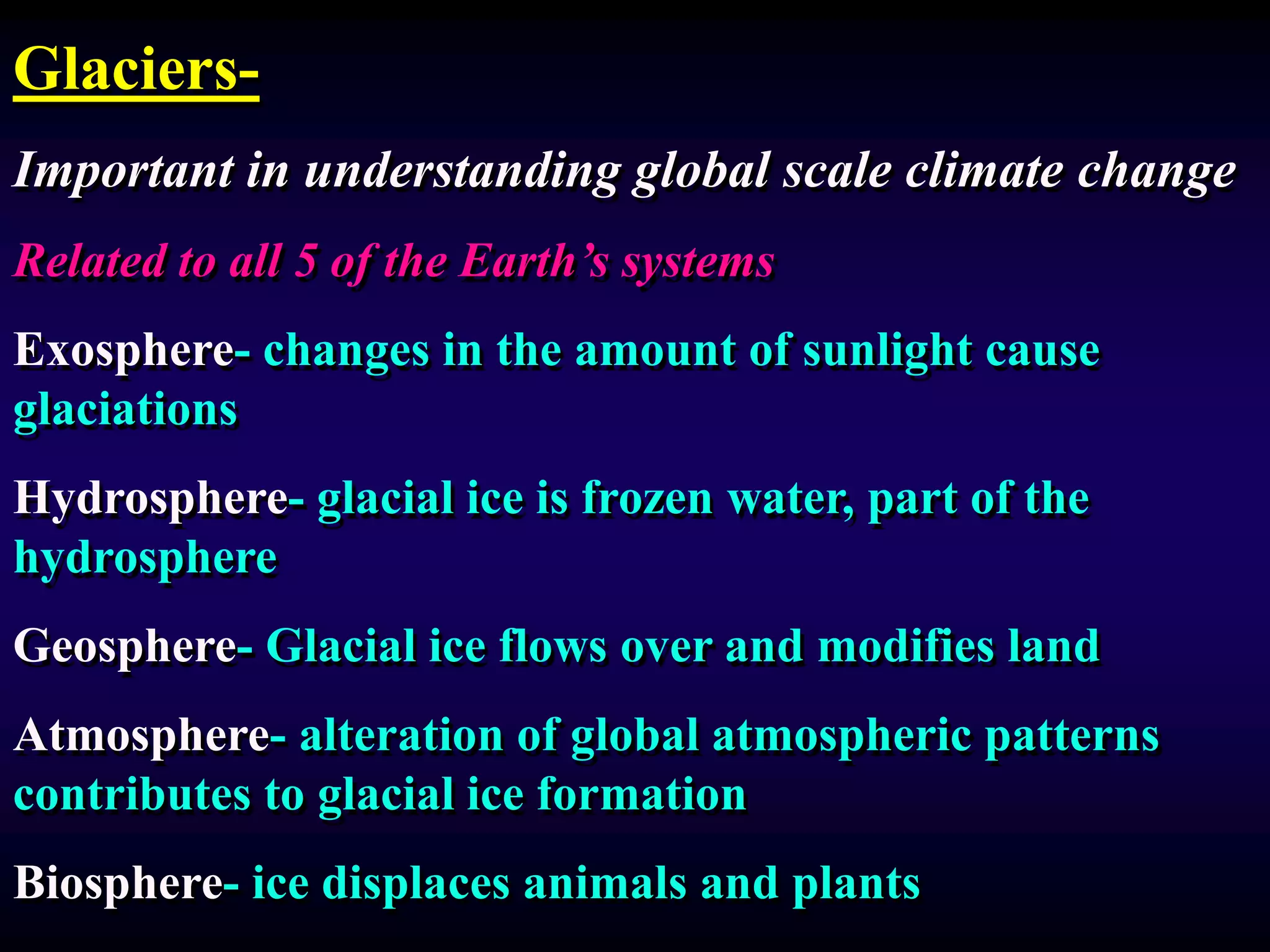 Glaciers-
Important in understanding global scale climate change
Related to all 5 of the Earth’s systems
Exosphere- changes in the amount of sunlight cause
glaciations
Hydrosphere- glacial ice is frozen water, part of the
hydrosphere
Geosphere- Glacial ice flows over and modifies land
Atmosphere- alteration of global atmospheric patterns
contributes to glacial ice formation
Biosphere- ice displaces animals and plants
 
