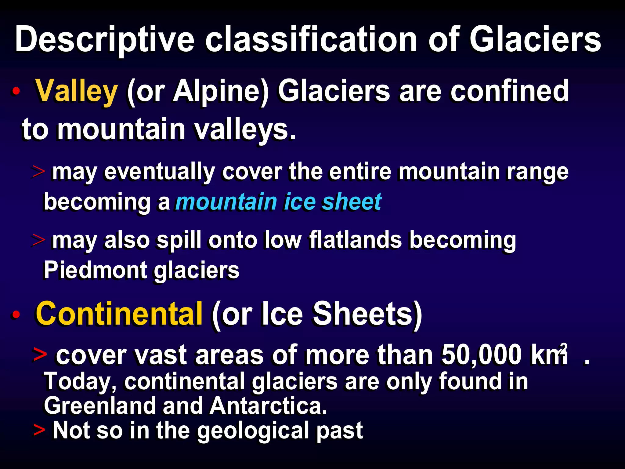 Descriptive classification of GlaciersDescriptive classification of Glaciers
• Valley (or Alpine) Glaciers are confined
to mountain valleys.
> may eventually cover the entire mountain range
becoming a mountain ice sheet
> may also spill onto low flatlands becoming
Piedmont glaciers
• Continental (or Ice Sheets)
> cover vast areas of more than 50,000 km .
Today, continental glaciers are only found in
Greenland and Antarctica.
> Not so in the geological past
• Valley (or Alpine) Glaciers are confined
to mountain valleys.
> may eventually cover the entire mountain range
becoming a mountain ice sheet
> may also spill onto low flatlands becoming
Piedmont glaciers
• Continental (or Ice Sheets)
> cover vast areas of more than 50,000 km .
Today, continental glaciers are only found in
Greenland and Antarctica.
> Not so in the geological past
22
 