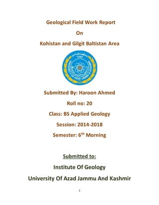 1
Geological Field Work Report
On
Kohistan and Gilgit Baltistan Area
Submitted By: Haroon Ahmed
Roll no: 20
Class: BS Applied Geology
Session: 2014-2018
Semester: 6th
Morning
Submitted to:
Institute Of Geology
University Of Azad Jammu And Kashmir
 