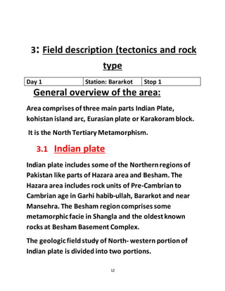 12
3: Field description (tectonics and rock
type
Day 1 Station: Bararkot Stop 1
General overview of the area:
Area comprises of three main parts Indian Plate,
kohistan island arc, Eurasian plate or Karakoramblock.
It is the North Tertiary Metamorphism.
3.1 Indian plate
Indian plate includes some of the Northernregions of
Pakistan like parts of Hazara area and Besham. The
Hazara area includes rock units of Pre-Cambrian to
Cambrian age in Garhi habib-ullah, Bararkot and near
Mansehra. The Besham regioncomprises some
metamorphicfacie in Shangla and the oldestknown
rocks at Besham Basement Complex.
The geologicfieldstudy of North- western portionof
Indian plate is divided into two portions.
 
