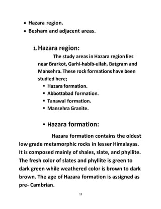 13
 Hazara region.
 Besham and adjacent areas.
1.Hazara region:
The study areas in Hazara regionlies
near Brarkot, Garhi-habib-ullah, Batgram and
Mansehra. These rock formations have been
studied here;
 Hazara formation.
 Abbottabad formation.
 Tanawal formation.
 Mansehra Granite.
 Hazara formation:
Hazara formation contains the oldest
low grade metamorphic rocks in lesser Himalayas.
It is composed mainly of shales, slate, and phyllite.
The fresh color of slates and phyllite is green to
dark green while weathered color is brown to dark
brown. The age of Hazara formation is assigned as
pre- Cambrian.
 