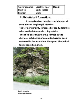 14
 Abbottabad formation:
It comprisestwo members i.e. Mumdagali
member and Sanghargali member.
The former is mainly composed of sandy dolomite
whereas the later consists of quartzite.
The chop-board weathering, formed due to
chemical solutioning of dolomite, has also been
observed in the formation. The age of Abbotabad
formation is Cambrian.
Sandy Dolomite
Mumdagali member
Traverse name :
Mzd to
Besham
Locality: Near
Garhi- habib-
ullah.
Stop 2
 