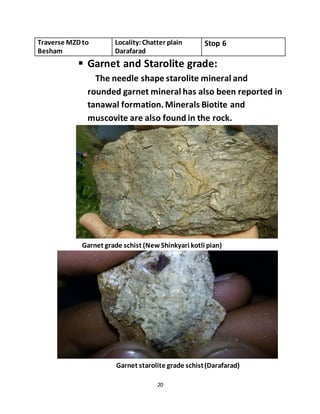 20
Traverse MZD to
Besham
Locality:Chatter plain
Darafarad
Stop 6
 Garnet and Starolite grade:
The needle shape starolite mineral and
rounded garnet mineral has also been reported in
tanawal formation.Minerals Biotite and
muscovite are also found in the rock.
Garnet grade schist (New Shinkyari kotli pian)
Garnet starolite grade schist(Darafarad)
 