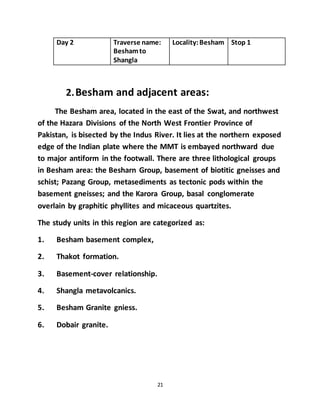 21
Day 2 Traverse name:
Beshamto
Shangla
Locality:Besham Stop 1
2.Besham and adjacent areas:
The Besham area, located in the east of the Swat, and northwest
of the Hazara Divisions of the North West Frontier Province of
Pakistan, is bisected by the Indus River. It lies at the northern exposed
edge of the Indian plate where the MMT is embayed northward due
to major antiform in the footwall. There are three lithological groups
in Besham area: the Besharn Group, basement of biotitic gneisses and
schist; Pazang Group, metasediments as tectonic pods within the
basement gneisses; and the Karora Group, basal conglomerate
overlain by graphitic phyllites and micaceous quartzites.
The study units in this region are categorized as:
1. Besham basement complex,
2. Thakot formation.
3. Basement-cover relationship.
4. Shangla metavolcanics.
5. Besham Granite gniess.
6. Dobair granite.
 