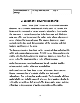 25
Traverse Beshamto
Shangla
Locality:Near Besham Stop 3
2.Basement- cover relationship:
Indian crustal plate consists of a crystalline basement
obscured by a complete succession of stratigraphic rock cover. The
basement lies thousand of meter below in subsurface. Surprisingly,
the basement is exposed on surface in Besham area and this is the
only area of its kind throughout the Indian plate where a basement-
cover relationship is conspicuous. The obvious basement- cover
context manifests a stark demonstration of the complex and vital
tectonic significance of the area.
The basement rock as described earlier consists of Quartzofeldspathic
schist and gniesses (paragniesses). A 25-30 meter thick conglomerate
matrix called Amlo Conglomerate separates basement rocks from the
cover rocks. The cover consists of rocks of Karora group.
Amlo-Conglomerate consists of rounded to sub rounded boulder,
pebble, cast of granite, schist and amphibolites
Amlo conglomerate have sharp contact with upper Karora group.
Karora group consists of graphitic phyllite and slates with
subordinate, fine grained, low grade marble. The fresh color of these
rocks is light grey to light creamish whereas their weathered color is
yellowish, brownish or dark greyish. The brown color shows staining
effect due to the presence of pyrite, magnetite and hematite.
 