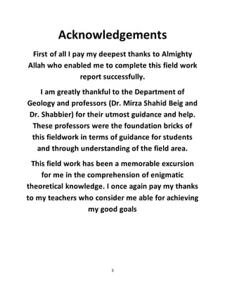 3
Acknowledgements
First of all I pay my deepest thanks to Almighty
Allah who enabled me to complete this field work
report successfully.
I am greatly thankful to the Department of
Geology and professors (Dr. Mirza Shahid Beig and
Dr. Shabbier) for their utmost guidance and help.
These professors were the foundation bricks of
this fieldwork in terms of guidance for students
and through understanding of the field area.
This field work has been a memorable excursion
for me in the comprehension of enigmatic
theoretical knowledge. I once again pay my thanks
to my teachers who consider me able for achieving
my good goals
 