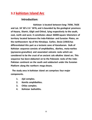 35
3.2 kohistan Island Arc
Introduction:
Kohistan is located between long: 7I0W, 76OE
and Lat. 34' 30's 3 6 ' 30'N, and is bounded by the geological provinces
of Hazara, Diamir, Gilgit and Chitral, lying respectively to the south,
east, north and west. It constitutes about 36000 square kilometers of
territory located between the Indo-Pakistan and Eurasian Plates, on
the northwestern tip of the Himalaya. Earlier, Desio (1964) has
differentiated this part as a tectonic zone of Kararkoram. Bulk of
Kohistan sequence consists of amphibolites, diorites, meta-norites
(pyroxene-granulites) and associated volcanic rocks which are
considered to be the crust of an ancient calc-alkaline island arc. This
sequence has been obducted on to the Paleozoic rocks of the Indo-
Pakistan continent on the south and subducted under the Eurasian
Platform along the northern mega shears.
The study area in kohistan island arc comprises four major
components.
1. Jijal complex.
2. Komila amphibolites.
3. Chilas complex.
4. Kohistan batholiths.
 