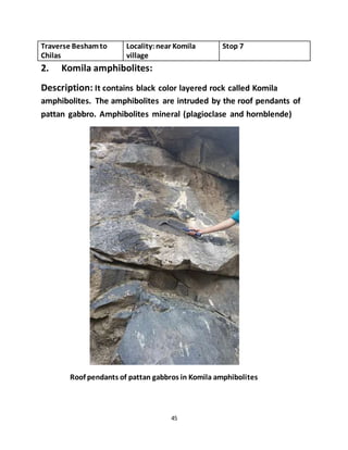 45
Traverse Beshamto
Chilas
Locality:near Komila
village
Stop 7
2. Komila amphibolites:
Description: It contains black color layered rock called Komila
amphibolites. The amphibolites are intruded by the roof pendants of
pattan gabbro. Amphibolites mineral (plagioclase and hornblende)
Roof pendants of pattan gabbros in Komila amphibolites
 