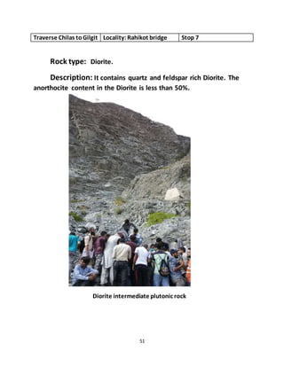 51
Traverse Chilas toGilgit Locality:Rahikot bridge Stop 7
Rock type: Diorite.
Description: It contains quartz and feldspar rich Diorite. The
anorthocite content in the Diorite is less than 50%.
Diorite intermediate plutonic rock
 
