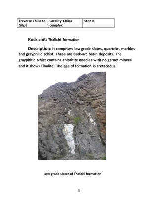 52
Traverse Chilas to
Gilgit
Locality:Chilas
complex
Stop 8
Rock unit: Thalichi formation
Description: It comprises low grade slates, quartzite, marbles
and grayphitic schist. These are Back-arc basin deposits. The
grayphitic schist contains chloritite needles with no garnet mineral
and it shows Tinolite. The age of formation is cretaceous.
Low grade slates of Thalichi formation
 